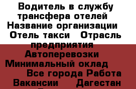 Водитель в службу трансфера отелей › Название организации ­ Отель-такси › Отрасль предприятия ­ Автоперевозки › Минимальный оклад ­ 65 000 - Все города Работа » Вакансии   . Дагестан респ.,Геологоразведка п.